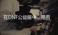 在DNF公益服中，是否还能找回最初的游戏乐趣？